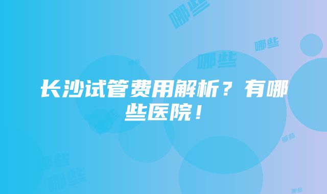 长沙试管费用解析？有哪些医院！