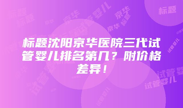 标题沈阳京华医院三代试管婴儿排名第几？附价格差异！