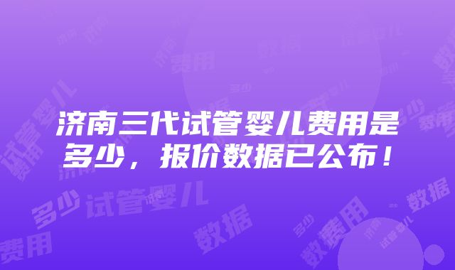 济南三代试管婴儿费用是多少，报价数据已公布！