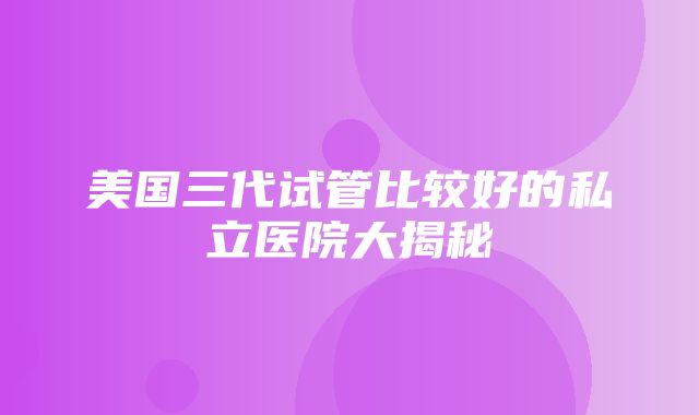 美国三代试管比较好的私立医院大揭秘