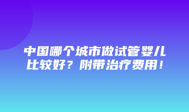 中国哪个城市做试管婴儿比较好？附带治疗费用！