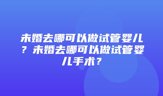 未婚去哪可以做试管婴儿？未婚去哪可以做试管婴儿手术？