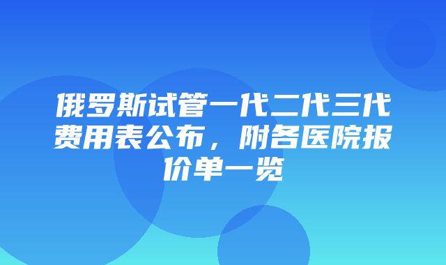 俄罗斯试管一代二代三代费用表公布，附各医院报价单一览