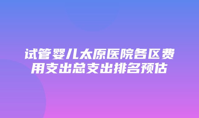 试管婴儿太原医院各区费用支出总支出排名预估