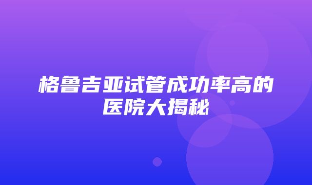 格鲁吉亚试管成功率高的医院大揭秘