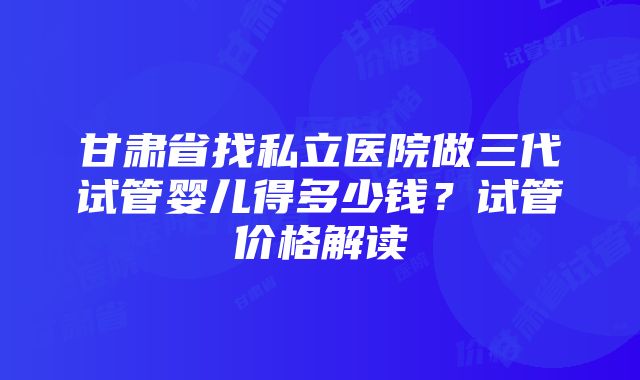 甘肃省找私立医院做三代试管婴儿得多少钱？试管价格解读