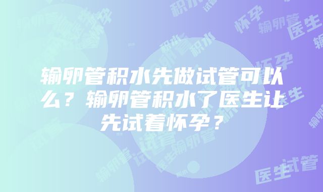 输卵管积水先做试管可以么？输卵管积水了医生让先试着怀孕？