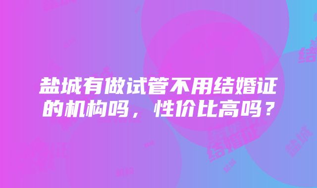 盐城有做试管不用结婚证的机构吗，性价比高吗？