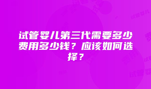 试管婴儿第三代需要多少费用多少钱？应该如何选择？