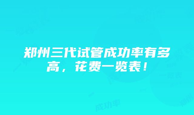 郑州三代试管成功率有多高，花费一览表！