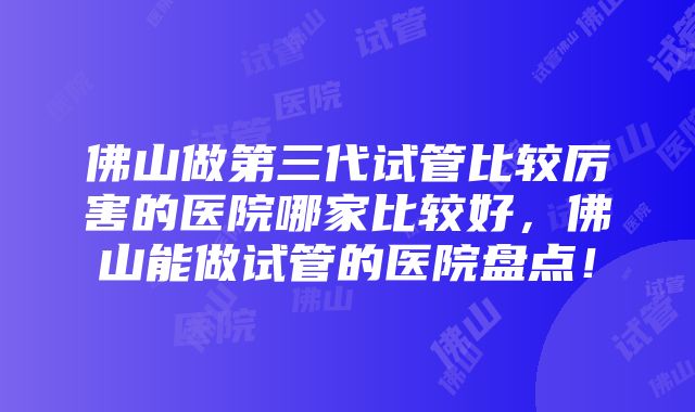 佛山做第三代试管比较厉害的医院哪家比较好，佛山能做试管的医院盘点！