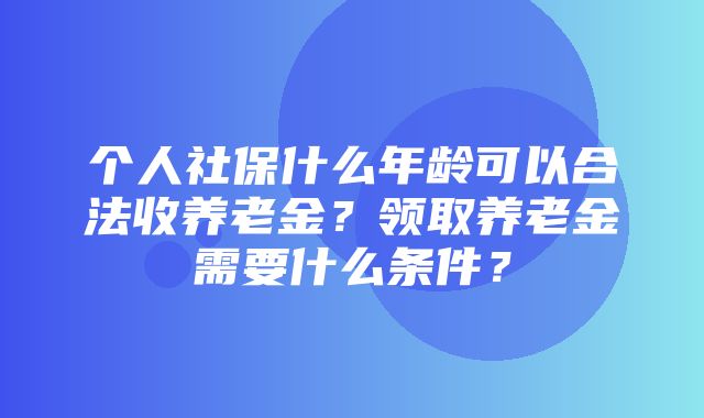 个人社保什么年龄可以合法收养老金？领取养老金需要什么条件？