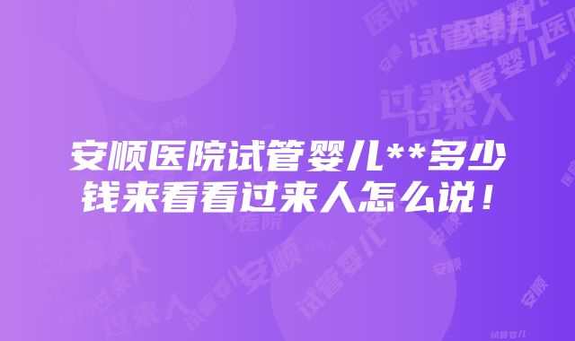 安顺医院试管婴儿**多少钱来看看过来人怎么说！