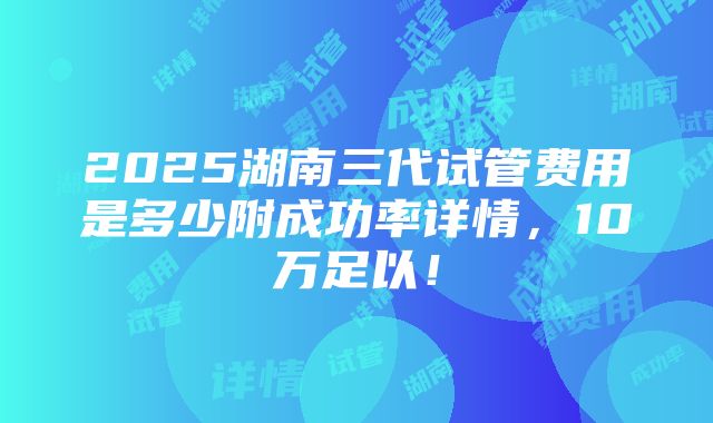 2025湖南三代试管费用是多少附成功率详情，10万足以！