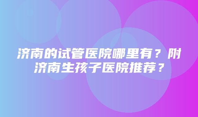 济南的试管医院哪里有？附济南生孩子医院推荐？