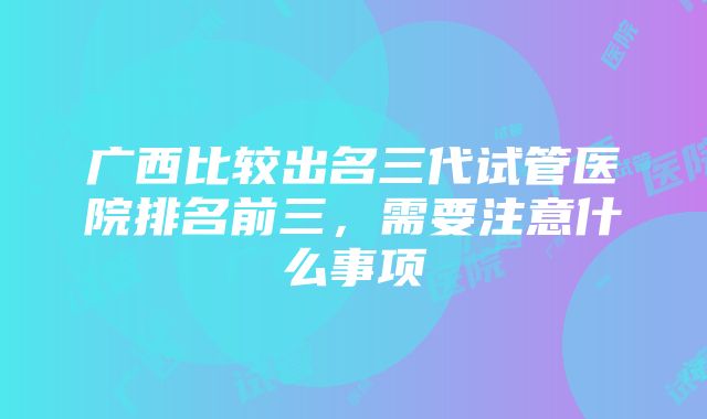 广西比较出名三代试管医院排名前三，需要注意什么事项