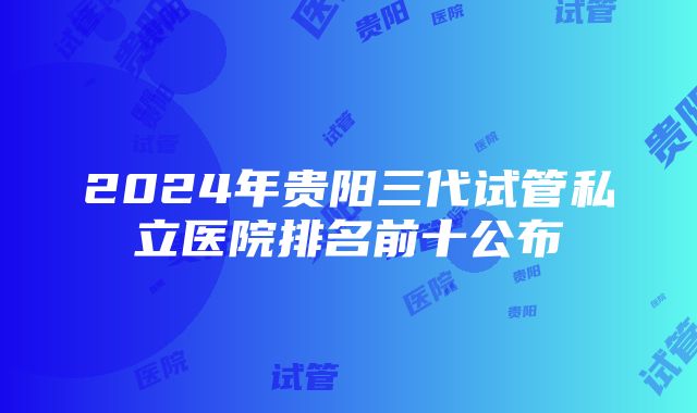 2024年贵阳三代试管私立医院排名前十公布