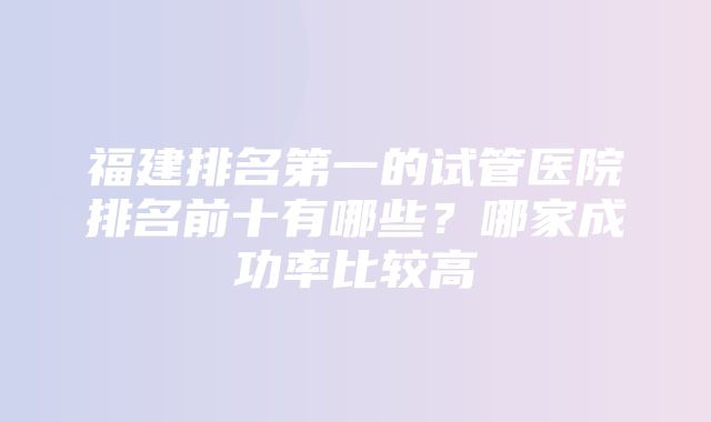 福建排名第一的试管医院排名前十有哪些？哪家成功率比较高