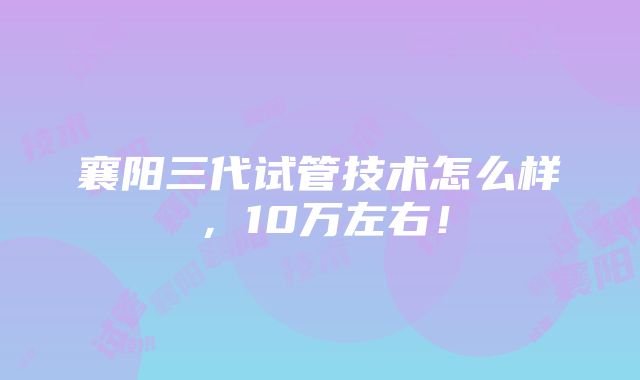 襄阳三代试管技术怎么样，10万左右！