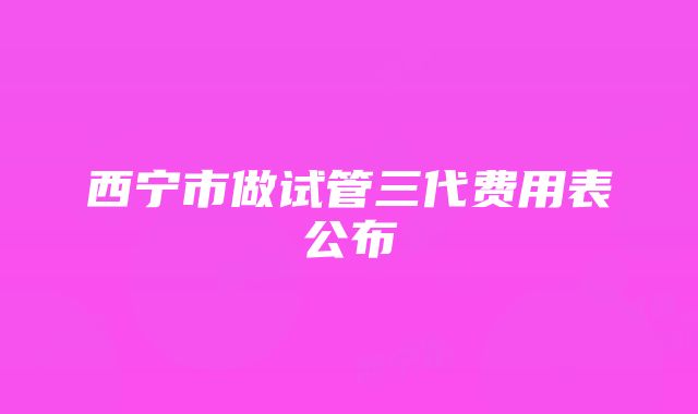 西宁市做试管三代费用表公布