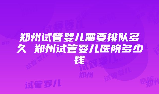 郑州试管婴儿需要排队多久 郑州试管婴儿医院多少钱