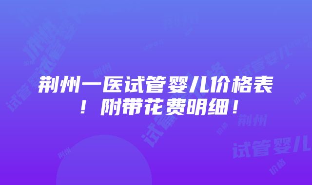 荆州一医试管婴儿价格表！附带花费明细！