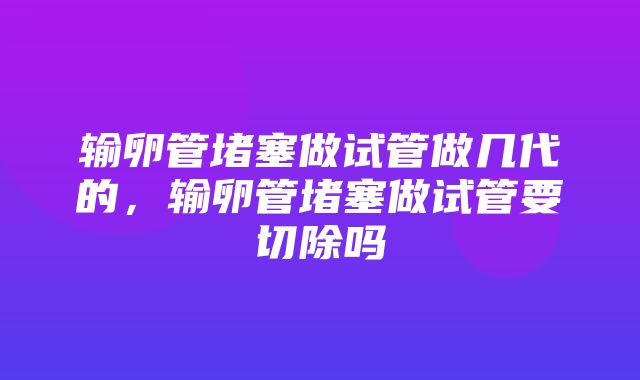 输卵管堵塞做试管做几代的，输卵管堵塞做试管要切除吗