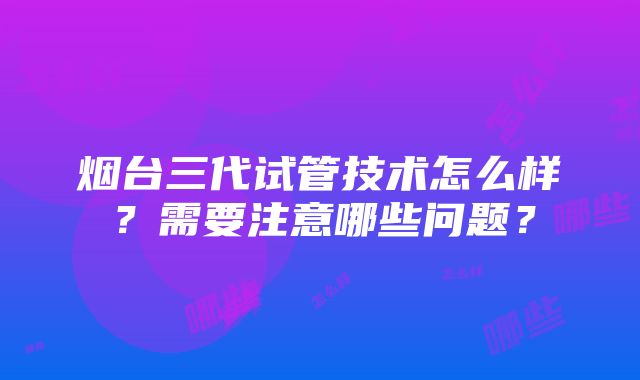 烟台三代试管技术怎么样？需要注意哪些问题？