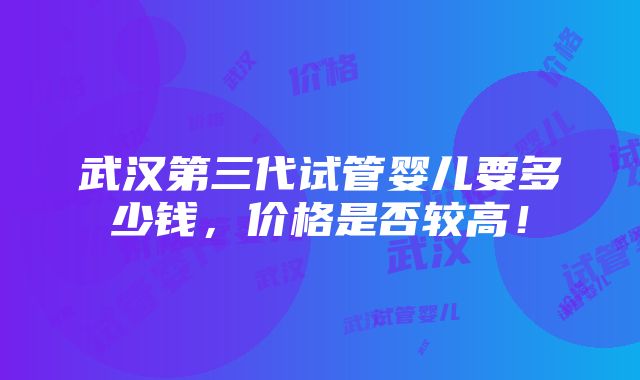 武汉第三代试管婴儿要多少钱，价格是否较高！