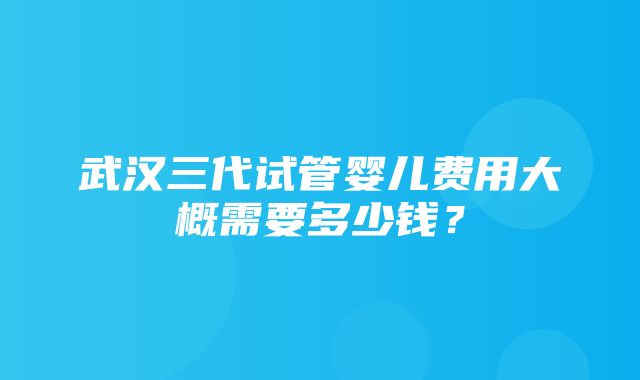 武汉三代试管婴儿费用大概需要多少钱？