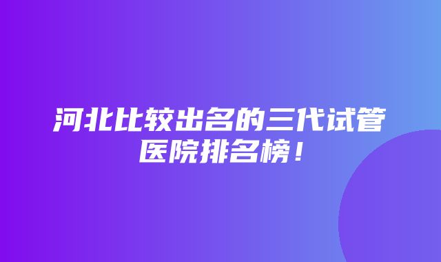 河北比较出名的三代试管医院排名榜！