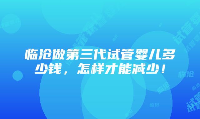 临沧做第三代试管婴儿多少钱，怎样才能减少！