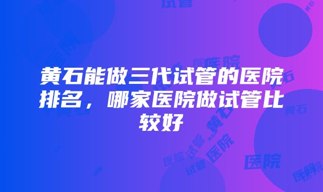 黄石能做三代试管的医院排名，哪家医院做试管比较好