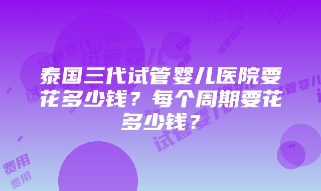 泰国三代试管婴儿医院要花多少钱？每个周期要花多少钱？