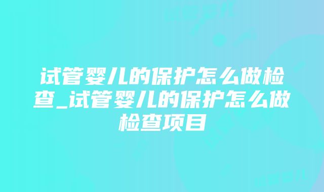 试管婴儿的保护怎么做检查_试管婴儿的保护怎么做检查项目