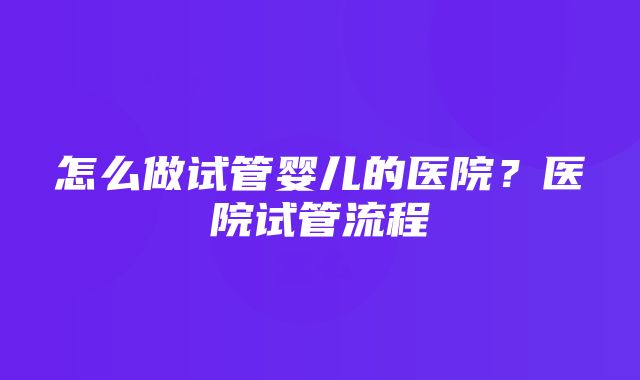 怎么做试管婴儿的医院？医院试管流程