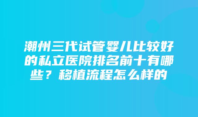 潮州三代试管婴儿比较好的私立医院排名前十有哪些？移植流程怎么样的