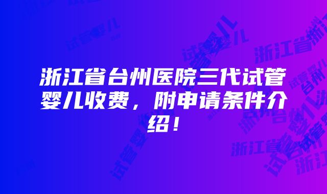 浙江省台州医院三代试管婴儿收费，附申请条件介绍！