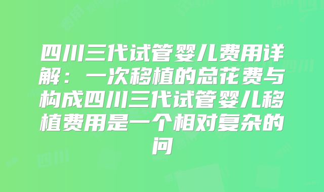 四川三代试管婴儿费用详解：一次移植的总花费与构成四川三代试管婴儿移植费用是一个相对复杂的问