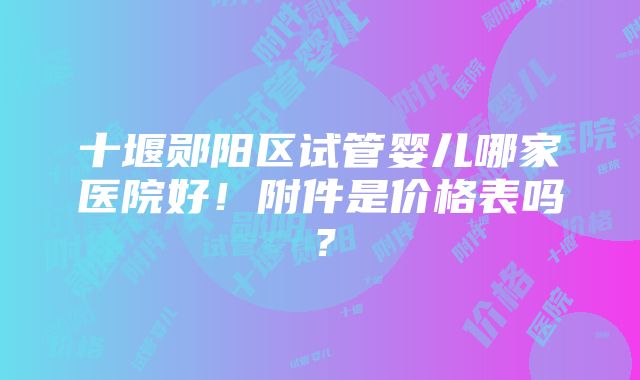 十堰郧阳区试管婴儿哪家医院好！附件是价格表吗？