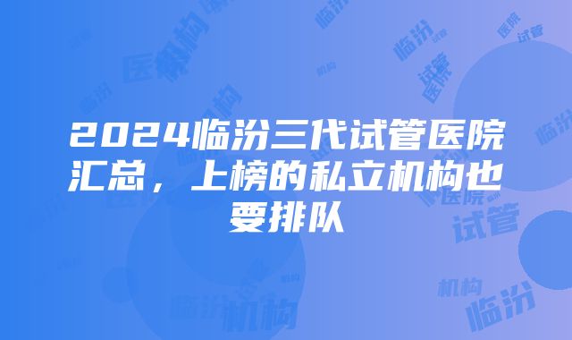 2024临汾三代试管医院汇总，上榜的私立机构也要排队