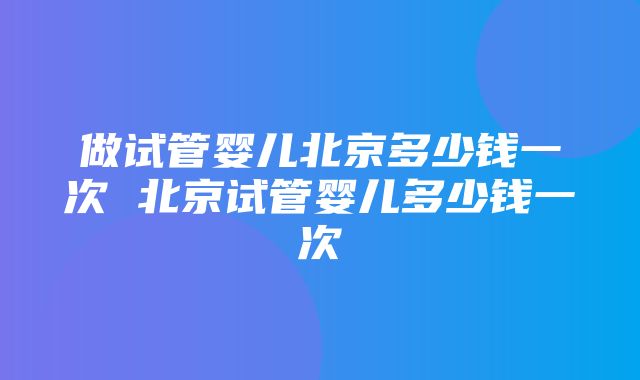 做试管婴儿北京多少钱一次 北京试管婴儿多少钱一次