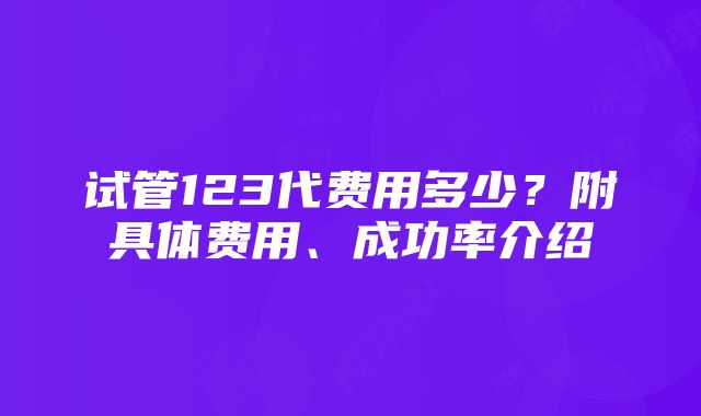 试管123代费用多少？附具体费用、成功率介绍