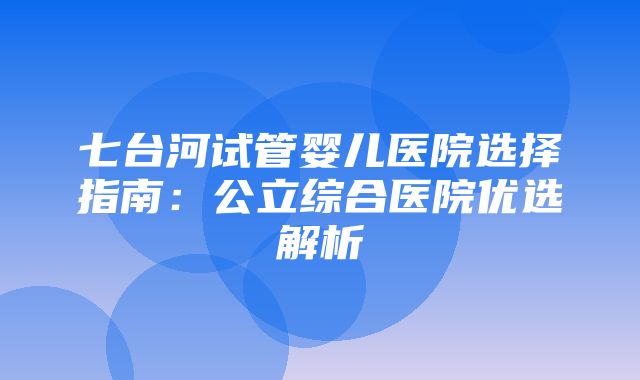 七台河试管婴儿医院选择指南：公立综合医院优选解析