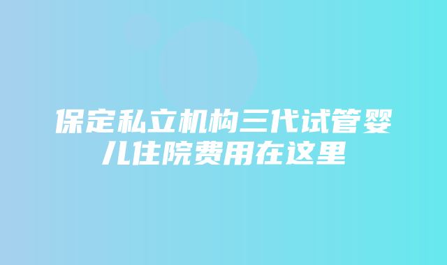 保定私立机构三代试管婴儿住院费用在这里