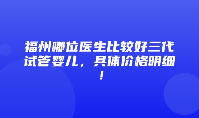 福州哪位医生比较好三代试管婴儿，具体价格明细！