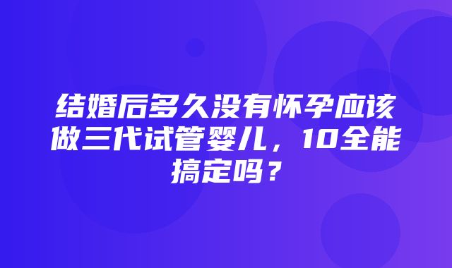 结婚后多久没有怀孕应该做三代试管婴儿，10全能搞定吗？