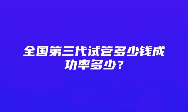 全国第三代试管多少钱成功率多少？