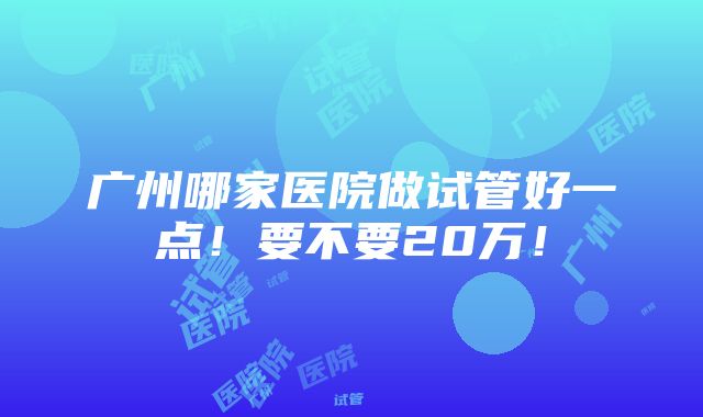 广州哪家医院做试管好一点！要不要20万！