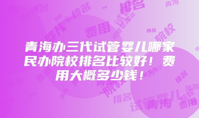 青海办三代试管婴儿哪家民办院校排名比较好！费用大概多少钱！